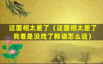 这面相太差了（这面相太差了 我看是没戏了韩语怎么说）